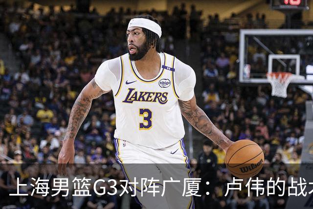 上海男篮G3对阵广厦：卢伟的战术安排与防守挑战