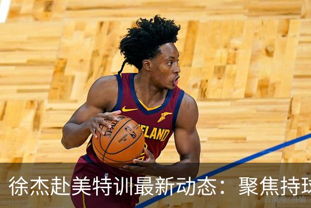 徐杰赴美特训最新动态：聚焦持球与投篮，期待全面进攻蜕变！