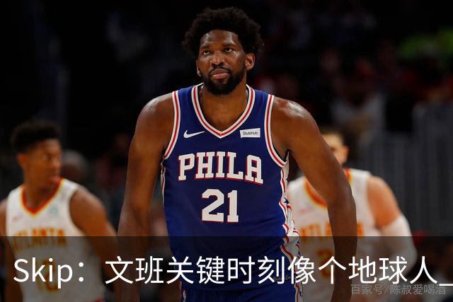 Skip：文班关键时刻像个地球人 他绝对受到了NBA的过度保护